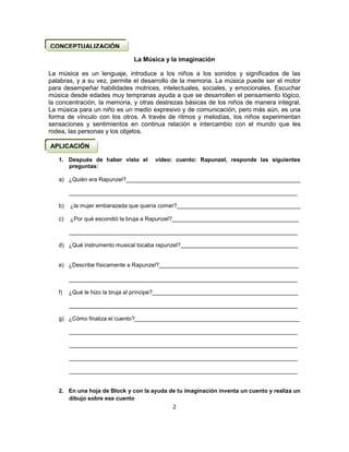 2
La Música y la imaginación
La música es un lenguaje, introduce a los niños a los sonidos y significados de las
palabras, y a su vez, permite el desarrollo de la memoria. La música puede ser el motor
para desempeñar habilidades motrices, intelectuales, sociales, y emocionales. Escuchar
música desde edades muy tempranas ayuda a que se desarrollen el pensamiento lógico,
la concentración, la memoria, y otras destrezas básicas de los niños de manera integral.
La música para un niño es un medio expresivo y de comunicación, pero más aún, es una
forma de vínculo con los otros. A través de ritmos y melodías, los niños experimentan
sensaciones y sentimientos en continua relación e intercambio con el mundo que les
rodea, las personas y los objetos.
1. Después de haber visto el video: cuento: Rapunzel, responde las siguientes
preguntas:
a) ¿Quién era Rapunzel?_______________________________________________________
________________________________________________________________________
b) ¿la mujer embarazada que quería comer?_______________________________________
c) ¿Por qué escondió la bruja a Rapunzel?________________________________________
________________________________________________________________________
d) ¿Qué instrumento musical tocaba rapunzel?_____________________________________
e) ¿Describe físicamente a Rapunzel?____________________________________________
________________________________________________________________________
f) ¿Qué le hizo la bruja al príncipe?______________________________________________
________________________________________________________________________
g) ¿Cómo finaliza el cuento?____________________________________________________
________________________________________________________________________
________________________________________________________________________
________________________________________________________________________
________________________________________________________________________
2. En una hoja de Block y con la ayuda de tu imaginación inventa un cuento y realiza un
dibujo sobre ese cuento
CONCEPTUALIZACIÓN
APLICACIÓN
 