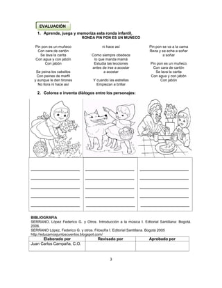 3
1. Aprende, juega y memoriza esta ronda infantil.
RONDA PIN PON ES UN MUÑECO
Pin pon es un muñeco
Con cara de cartón
Se lava la carita
Con agua y con jabón
Con jabón
Se peina los cabellos
Con peines de marfil
y aunque le den tirones
No llora ni hace así
ni hace así
Como siempre obedece
lo que manda mamá
Estudia las lecciones
antes de irse a acostar
a acostar
Y cuando las estrellas
Empiezan a brillar
Pin pon se va a la cama
Reza y se echa a soñar
a soñar
Pin pon es un muñeco
Con cara de cartón
Se lava la carita
Con agua y con jabón
Con jabón
2. Colorea e inventa diálogos entre los personajes:

BIBLIOGRAFIA
SERRANO, López Federico G. y Otros. Introducción a la música I. Editorial Santillana: Bogotá.
2006.
SERRANO López, Federico G. y otros. Filosofía I. Editorial Santillana. Bogotá 2005
http://educamosjuntoscuentos.blogspot.com/
Elaborado por Revisado por Aprobado por
Juan Carlos Campaña, C.O.
______________________
______________________
______________________
______________________
______________________
______________________
______________________
______________________
______________________
______________________
______________________
______________________
______________________
______________________
______________________
EVALUACIÓN
 