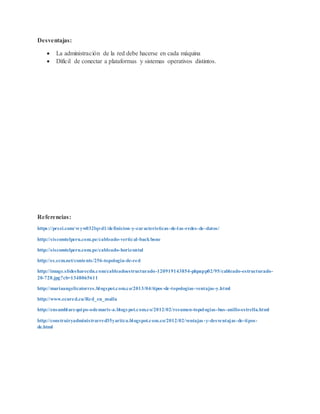 Desventajas:
 La administración de la red debe hacerse en cada máquina
 Difícil de conectar a plataformas y sistemas operativos distintos.
Referencias:
https://prezi.com/vryw032lqvd1/definicion-y-caracteristicas-de-las-redes-de-datos/
http://siscomtelperu.com.pe/cableado-vertical-backbone
http://siscomtelperu.com.pe/cableado-horizontal
http://es.ccm.net/contents/256-topologia-de-red
http://image.slidesharecdn.com/cableadoestructurado-120919143854-phpapp02/95/cableado-estructurado-
20-728.jpg?cb=1348065611
http://mariaangelicatorres.blogspot.com.co/2013/04/tipos-de-topologias-ventajas-y.html
http://www.ecured.cu/Red_en_malla
http://ensamblarequipo-odemaris-a.blogspot.com.co/2012/02/resumen-topologias-bus-anillo-estrella.html
http://construiryadministrarred35yaritza.blogspot.com.co/2012/02/ventajas-y-desventajas-de-tipos-
de.html
 
