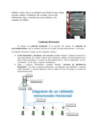 telefonía y datos. Esto se ve reforzado por el hecho de que, si fuera
necesario sustituir el backbone, ello se realiza con un coste
relativamente bajo, y causando muy pocas molestias a los
ocupantes del edificio.
Cableado Horizontal
El sistema de cableado horizontal es la porción del sistema de cableado de
telecomunicaciones que se extiende del área de al cuarto de telecomunicaciones o viceversa.
El cableado horizontal consiste de dos elementos básicos:
 Cable Horizontal y Hardware de Conexión (también llamado "cableado horizontal")
que proporcionan los medios básicos para transportar señales de telecomunicaciones
entre el área de trabajo y el cuarto de telecomunicaciones. Estos componentes son los
"contenidos" de las rutas y espacios horizontales.
 Rutas y Espacios Horizontales (también llamado "sistemas de distribución
horizontal"). Las rutas y espacios horizontales son utilizados para distribuir y soportar
cable horizontal y conectar hardware entre la salida del área de trabajo y el cuarto de
telecomunicaciones.
 