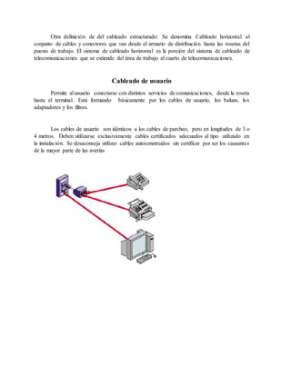 Otra definición de del cableado estructurado: Se denomina Cableado horizontal al
conjunto de cables y conectores que van desde el armario de distribución hasta las rosetas del
puesto de trabajo. El sistema de cableado horizontal es la porción del sistema de cableado de
telecomunicaciones que se extiende del área de trabajo al cuarto de telecomunicaciones.
Cableado de usuario
Permite al usuario conectarse con distintos servicios de comunicaciones, desde la roseta
hasta el terminal. Está formando básicamente por los cables de usuario, los baluns, los
adaptadores y los filtros.
Los cables de usuario son idénticos a los cables de parcheo, pero en longitudes de 3 o
4 metros. Deben utilizarse exclusivamente cables certificados adecuados al tipo utilizado en
la instalación. Se desaconseja utilizar cables autoconstruidos sin certificar por ser los causantes
de la mayor parte de las averías
 
