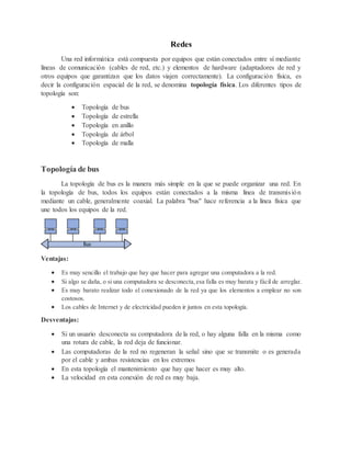 Redes
Una red informática está compuesta por equipos que están conectados entre sí mediante
líneas de comunicación (cables de red, etc.) y elementos de hardware (adaptadores de red y
otros equipos que garantizan que los datos viajen correctamente). La configuración física, es
decir la configuración espacial de la red, se denomina topología física. Los diferentes tipos de
topología son:
 Topología de bus
 Topología de estrella
 Topología en anillo
 Topología de árbol
 Topología de malla
Topología de bus
La topología de bus es la manera más simple en la que se puede organizar una red. En
la topología de bus, todos los equipos están conectados a la misma línea de transmisión
mediante un cable, generalmente coaxial. La palabra "bus" hace referencia a la línea física que
une todos los equipos de la red.
Ventajas:
 Es muy sencillo el trabajo que hay que hacer para agregar una computadora a la red.
 Si algo se daña, o si una computadora se desconecta,esa falla es muy barata y fácil de arreglar.
 Es muy barato realizar todo el conexionado de la red ya que los elementos a emplear no son
costosos.
 Los cables de Internet y de electricidad pueden ir juntos en esta topología.
Desventajas:
 Si un usuario desconecta su computadora de la red, o hay alguna falla en la misma como
una rotura de cable, la red deja de funcionar.
 Las computadoras de la red no regeneran la señal sino que se transmite o es generada
por el cable y ambas resistencias en los extremos
 En esta topología el mantenimiento que hay que hacer es muy alto.
 La velocidad en esta conexión de red es muy baja.
 