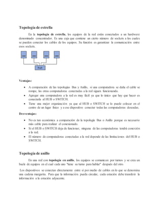 Topología de estrella
En la topología de estrella, los equipos de la red están conectados a un hardware
denominado concentrador. Es una caja que contiene un cierto número de sockets a los cuales
se pueden conectar los cables de los equipos. Su función es garantizar la comunicación entre
esos sockets.
Ventajas:
 A comparación de las topologías Bus y Anillo, si una computadora se daña el cable se
rompe, las otras computadoras conectadas a la red siguen funcionando.
 Agregar una computadora a la red es muy fácil ya que lo único que hay que hacer es
conectarla al HUB o SWITCH.
 Tiene una mejor organización ya que al HUB o SWITCH se lo puede colocar en el
centro de un lugar físico y a ese dispositivo conectar todas las computadoras deseadas.
Desventajas:
 No es tan económica a comparación de la topología Bus o Anillo porque es necesario
más cable para realizar el conexionado.
 Si el HUB o SWITCH deja de funcionar, ninguna de las computadoras tendrá conexión
a la red.
 El número de computadoras conectadas a la red depende de las limitaciones del HUB o
SWITCH.
Topología de anillo
En una red con topología en anillo, los equipos se comunican por turnos y se crea un
bucle de equipos en el cual cada uno "tiene su turno para hablar" después del otro.
Los dispositivos se conectan directamente entre sí por medio de cables en lo que se denomina
una cadena margarita. Para que la información pueda circular, cada estación debe transferir la
información a la estación adyacente.
 