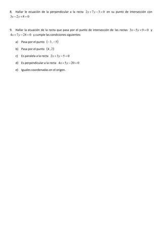 8. Hallar le ecuación de la perpendicular a la recta 0372 =−+ yx en su punto de intersección con
0823 =+− yx
9. Hallar la ecuación de la recta que pasa por el punto de intersección de las rectas 0953 =+− yx y
02874 =−+ yx y cumple las condiciones siguientes:
a) Pasa por el punto ( )5,3 −−
b) Pasa por el punto ( )2,4
c) Es paralela a la recta 0532 =−+ yx
d) Es perpendicular a la recta 02054 =−+ yx
e) Iguales coordenadas en el origen.