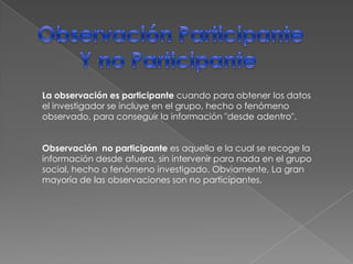 Observación ParticipanteY no Participante La observación es participante cuando para obtener los datos el investigador se incluye en el grupo, hecho o fenómeno observado, para conseguir la información "desde adentro".Observación  no participantees aquella e la cual se recoge la información desde afuera, sin intervenir para nada en el grupo social, hecho o fenómeno investigado. Obviamente, La gran mayoría de las observaciones son no participantes.
