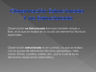 Observación Estructurada Y no EstructuradaObservación no Estructurada llamada también simple o libre, es la que se realiza sin la ayuda de elementos técnicos especiales.Observación estructurada es en cambio, la que se realiza con la ayuda de elementos técnicos apropiados, tales como: fichas, cuadros, tablas, etc., por lo cual se los la denomina observación sistemática.