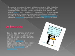 En general, el método de observación es sumamente útil en todo tipo de investigación: descriptiva, analítica y experimental. En el área de investigación educacional, social y psicológica, es un método de mucha utilidad, en particular cuando se desea conocer aspectos del comportamiento: relaciones maestro-alumno, el desempeño de los agentes de salud, relación del uso de ciertas tecnologías educativasy grado de aprendizaje cognoscitivo y práctico del personal de salud. La EncuestaEste método consiste en obtener información de los sujetos de estudio, proporcionada por ellos mismos, sobre opiniones, actitudes o sugerencias. Hay dos maneras de obtener información con este método: la entrevista y el cuestionario.