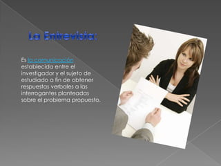 La Entrevista: Es la comunicación establecida entre el investigador y el sujeto de estudiado a fin de obtener respuestas verbales a las interrogantes planteadas sobre el problema propuesto.