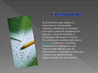 Cuestionario:Es el método que utiliza un instrumento o formulario impreso, destinado a obtener repuestas sobre el problema en estudio y que el investido o consultado llena por si mismo.El cuestionario puede aplicarse a grupos o individuos estando presente el investigador o el responsable del recoger la información, o puede enviarse por correo a los destinatarios seleccionados en la muestra.