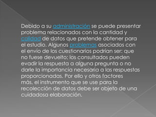 Debido a su administración se puede presentar problema relacionados con la cantidad y calidad de datos que pretende obtener para el estudio. Algunos problemas asociados con el envío de los cuestionarios podrían ser: que no fuese devuelto; los consultados pueden evadir la respuesta a alguna pregunta o no darle la importancia necesaria a las respuestas proporcionadas. Por ello y otros factores más, el instrumento que se use para la recolección de datos debe ser objeto de una cuidadosa elaboración.