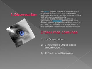1.Observación: Es el registro visual de lo ocurre es una situacional real, clasificando y consignando los acontecimientos pertinentes de acuerdo con algún esquema previsto y según el problema que se estudiaAl igual con los otros métodos, previamente a la ejecución de la observación el investigador debe definir los objetivos que persigue, determinar su unidad de observación, las condiciones en que asumirá la observación y las conductas que deberán registrarse.Errores mas comunes Los Observadores. El Instrumento utilizado para la observación. El Fenómeno Observado 