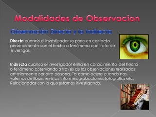 Modalidades de ObservacionObservación Directa y la Indirecta Directa cuando el investigador se pone en contacto personalmente con el hecho o fenómeno que trata de investigar.Indirecta cuando el investigador entra en conocimiento  del hecho o fenómeno observando a través de las observaciones realizadas anteriormente por otra persona. Tal como ocurre cuando nos valemos de libros, revistas, informes, grabaciones, fotografías etc. Relacionadas con lo que estamos investigando.      