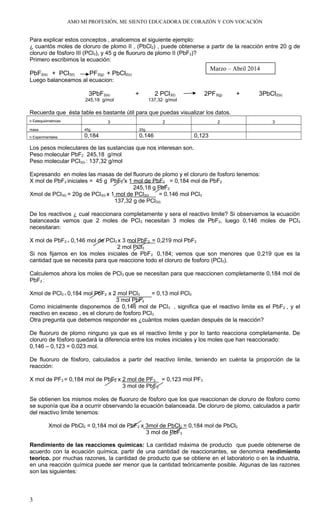 AMO MI PROFESIÓN, ME SIENTO EDUCADORA DE CORAZÓN Y CON VOCACIÓN
Para explicar estos conceptos , analicemos el siguiente ejemplo:
¿ cuantòs moles de cloruro de plomo II , (PbCl2) , puede obtenerse a partir de la reacción entre 20 g de
cloruro de fòsforo III (PCl3), y 45 g de fluoruro de plomo II (PbF2)?
Primero escribimos la ecuación:
PbF2(s) + PCl3(l) PF3(g) + PbCl2(s)
Luego balanceamos al ecuacion:
3PbF2(s) + 2 PCl3(l) 2PF3(g) + 3PbCl2(s)
245,18 g/mol 137,32 g/mol
Recuerda que ésta table es bastante útil para que puedas visualizar los datos.
n Estequiómetricas 3 2 2 3
masa 45g 20g
n Experimentales 0,184 0.146 0,123
Los pesos moleculares de las sustancias que nos interesan son.
Peso molecular PbF2 : 245,18 g/mol
Peso molecular PCl3(l) : 137,32 g/mol
Expresando en moles las masas de del fluoruro de plomo y el cloruro de fosforo tenemos:
X mol de PbF2 iniciales = 45 g PbF2 x 1 mol de PbF2 = 0,184 mol de PbF2
245,18 g PbF2
Xmol de PCl3(l) = 20g de PCl3(l) x 1 mol de PCl3(l) = 0.146 mol PCl3
137,32 g de PCl3(l)
De los reactivos ¿ cual reaccionara completamente y sera el reactivo limite? Si observamos la ecuación
balanceada vemos que 2 moles de PCl3 necesitan 3 moles de PbF2, luego 0,146 moles de PCl3
necesitaran:
X mol de PbF2 = 0,146 mol de PCl3 x 3 mol PbF2 = 0,219 mol PbF2
2 mol PCl3
Si nos fijamos en los moles iniciales de PbF2 0,184; vemos que son menores que 0,219 que es la
cantidad que se necesita para que reaccione todo el cloruro de fosforo (PCl3).
Calculemos ahora los moles de PCl3 que se necesitan para que reaccionen completamente 0,184 mol de
PbF2 :
Xmol de PCl3 = 0,184 mol PbF2 x 2 mol PCl3 = 0,13 mol PCl3
3 mol PbF2
Como inicialmente disponemos de 0,146 mol de PCl3 , significa que el reactivo limite es el PbF2 , y el
reactivo en exceso , es el cloruro de fosforo PCl3 .
Otra pregunta que debemos responder es ¿cuàntos moles quedan después de la reacción?
De fluoruro de plomo ninguno ya que es el reactivo limite y por lo tanto reacciona completamente. De
cloruro de fòsforo quedarà la diferencia entre los moles iniciales y los moles que han reaccionado:
0,146 – 0,123 = 0,023 mol.
De fluoruro de fòsforo, calculados a partir del reactivo limite, teniendo en cuénta la proporción de la
reacción:
X mol de PF3 = 0,184 mol de PbF2 x 2 mol de PF3 = 0,123 mol PF3
3 mol de PbF2
Se obtienen los mismos moles de fluoruro de fòsforo que los que reaccionan de cloruro de fòsforo como
se suponía que iba a ocurrir observando la ecuación balanceada. De cloruro de plomo, calculados a partir
del reactivo limite tenemos:
Xmol de PbCl2 = 0,184 mol de PbF2 x 3mol de PbCl2 = 0,184 mol de PbCl2
3 mol de PbF2
Rendimiento de las reacciones químicas: La cantidad máxima de producto que puede obtenerse de
acuerdo con la ecuación química, partir de una cantidad de reaccionantes, se denomina rendimiento
teorico. por muchas razones, la cantidad de producto que se obtiene en el laboratorio o en la industria,
en una reacción química puede ser menor que la cantidad teóricamente posible. Algunas de las razones
son las siguientes:
3
Marzo – Abril 2014
 