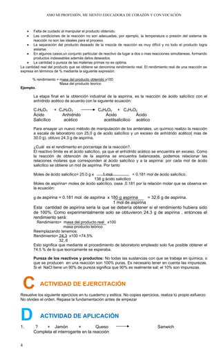 AMO MI PROFESIÓN, ME SIENTO EDUCADORA DE CORAZÓN Y CON VOCACIÓN
• Falta de cuidado al manipular el producto obtenido.
• Las condiciones de la reacción no son adecuadas, por ejemplo, la temperatura o presión del sistema de
reacción no son las ideales para el proceso.
• La separación del producto deseado de la mezcla de reacción es muy difícil y no todo el producto logra
aislarse.
• En algunos casos,un conjunto particular de reactivo da lugar a dos o mas reacciones simultaneas, formando
productos indeseables además delos deseados.
• La cantidad o pureza de las materias primas no es optima.
La cantidad real del producto que se obtiene se denomina rendimiento real. El rendimiento real de una reacción se
expresa en términos de % mediante la siguiente expresión:
% rendimiento = masa del producto obtenido x100.
Masa del producto teorico
Ejemplo.
La etapa final en la obtención industrial de la aspirina, es la reacción de àcido salicílico con el
anhídrido acético de acuerdo con la siguiente ecuación:
C7H6O3 + C4H6O3 C9H8O4 + C2H4O2
Àcido Anhidrido Àcido Àcido
Salicílico acètico acetilsalicilico acètico
Para ensayar un nuevo método de manipulación de los amteriales, un químico realizo la reacción
a escala de laboratorio con 25,0 g de acido salicílico y un exceso de anhídrido acético( mas de
30.0 g). obtuvo 24.3 g de aspirina.
¿Cuàl es el rendimiento en porcentaje de la reacciòn?.
El reactivo limite es el àcido salicílico, ya que el anhídrido acètico se encuentra en exceso. Como
la reacción de obtención de la aspirina se encuentra balanceada, podemos relacionar las
relaciones molares que corresponden al àcido salicílico y a la aspirina: por cada mol de àcido
salicílico se obtiene un mol de aspirina. Por tanto
Moles de àcido salicílico= 25.0 g x 1 mol = 0.181 mol de àcido salicílico.
138 g àcido salicilico
Moles de aspirina= moles de àcido salicílico, osea ,0.181 por la relación molar que se observa en
la ecuación:
g de aspirina = 0.181 mol de aspirina x 180 g aspirina = 32,6 g de aspirina.
1 mol de aspirina
Esta cantidad de aspirina seria la que se debería obtener si el rendimiento hubiera sido
de 100%. Como experimentalmente solo se obtuvieron 24.3 g de aspirina , entonces el
rendimiento será:
Rendimiento= masa del producto real x100
masa producto teòrico
Reemplazando tenemos:
Rendimiento= 24,3 x100 =74.5%
32,.6
Esto significa que mediante el procedimiento de laboratorio empleado solo fue posible obtener el
74.5 % de lo que teoricamente se esperaba.
Pureza de los reactivos y productos: No todas las sustancias con que se trabaja en química, o
que se producen en una reacción son 100% puras. Es necesario tener en cuenta las impurezas.
Si el NaCl tiene un 90% de pureza significa que 90% es realmente sal; el 10% son impurezas.
C ACTIVIDAD DE EJERCITACIÓN
Resuelve los siguiente ejercicios en tu cuaderno y esttica. No copies ejercicios, realiza tú propio esfuerzo
No olvides el orden. Repasa la fundamentación antes de empezar
D ACTIVIDAD DE APLICACIÓN
1. ? + Jamón + Queso Sanwich
Completa el interrogante en la reacción
4
 