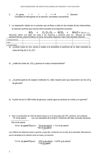 AMO MI PROFESIÓN, ME SIENTO EDUCADORA DE CORAZÓN Y CON VOCACIÓN
2. 14 panes + ? + ? 7 Sanwich
Completa el interrogante en la reacción, escríbelas nuevamente
3. La respiración celular es un proceso que se lleva a cabo en las crestas de las mitocondrias,
la reacción química que resume dicho proceso es la siguiente ecuación:
6O2 + C6 O12 O6 → 6CO2 + 6H2O + 38 ATP energía
Recuerda utilizar una tabla con base a los reaccivos y producto para los cálculos de moles
estequiómetricas, experimentales y la masa. Así puedes relacionar mejor cada resultado obtenido.
n Estequiómetricas
masa
n Experimentales
a) ¿Cuanta masa en CO2 vamos a exalar a la atmósfera si partimos de un dato conocido en
masa de 25g de C6 O12 O6?
b) ¿Halla las moles de CO2 y gramos en masa correspondiente?
c) ¿Cuantos gramos de oxigeno molécular O2 debo respirar para que reaccionen con los 25 g
de glucosa?
d) A partir de los 0,1389 moles de glucosa, cuánta agua se produce en moles y en gramos?
4. Para la combustión de 10ml de etanol impuro a un % de pureza del 75%, partimos de la relación
75 ml de etanol con una densidad de 0,81g/ml. Partiendo del dato conocido tenemos:
100 ml de etanol
10 ml de etanol impuro x 75 ml de etanol. = 7,5 ml de etanol
100 ml de etanol
Los mililitros los debemos pasar a gramos y para ello, contamos con el valor de la densidad. Recordemos
que la densidad es la relación entre la masa y el volumen.
7,5 ml de etanol impuro 0,81 g de etanol. = 6,075 g de etanol
1 ml de etanol
5
 