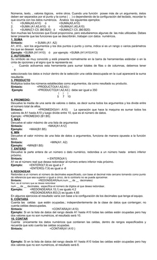 Números, texto, , valores lógicos, entre otros. Cuando una función posee más de un argumento, éstos
deben ser separados por el punto y la coma ( ; ) o dependiendo de la configuración del teclado, recordar lo
que ocurría con los datos numéricos. Analiza los siguientes ejemplos:
1. =SUMA(A5;A10) ó =SUMA(A5,A10)
2. =SUMA (A1;A5;A10) ó =SUMA(A1,A5,A10)
3. =SUMA(C1:C5 ;Bl0:B20) ó =SUMA(C1:C5 ,Bl0:B20)
Son muchas las funciones que Excel proporciona, pero estudiaremos algunas de las más utilizadas. Debes
tener presente que las funciones que se describirán, trabajan con datos numéricos.
1. SUMA
Sintaxis: = SUMA (A1: A2)
A1; A10... son los argumentos y los dos puntos o punto y coma, indica si es un rango o varios parámetros
los que se desean sumar.
Ejemplo: =SUMA (H1:H10) ó por ejemplo =SUMA (H1;H10;H13)
2. AUTOSUMA
Su símbolo es muy conocido y está presente normalmente en la barra de herramientas estándar o en la
cinta de opciones y el signo que la representa es:
Cuando activamos esta herramienta para sumar totales de filas o de columnas, debemos tener
seleccionado los datos e incluir dentro de la selección una celda desocupada en la cual aparecerá la suma
resultante.
3. PRODUCTO
Multiplica todos los números establecidas como argumentos, da como resultado su producto.
Sintaxis: =PRODUCTO(A1;A2;A3;)
Ejemplo =PRODUCTO(A1;A2;A3;) debe ser igual a 350
5 7 10
4. PROMEDIO:
Devuelve la media de una serie de valores o datos, es decir suma todos los argumentos y los divide entre
el número total de ellos.
Sintaxis: =PROMEDIO(A1: A10) La operación que hace la maquina es sumar todos los
valores de A1 hasta A10 y luego divide entre 10, que es el número de datos.
Ejemplo: =PROMEDIO (B1:B5)
5. MAX
Devuelve el valor máximo de una lista de argumentos
Sintaxis: =MAX(A1:A12)
Ejemplo: =MAX(B1:B5)
6. MIN
Devuelve el valor mínimo de una lista de datos o argumentos, funciona de manera opuesta a la función
MAX.
Sintaxis: =MIN(A1: A2)
Ejemplo: =MIN(B1:B5)
7. ENTERO
Devuelve la parte entera de un número o dato numérico, redondea a un número hasta entero inferior
próximo.
Sintaxis: = ENTERO(A1)
A1 es el número real que desea redondear al número entero inferior más próximo.
Ejemplo: =ENTERO(7,9) es igual a 7
=ENTERO(-7,9) es igual a -8
8. REDONDEAR
Redondeo a un número al número de decimales especificado, con base al decimal más cercano tomando como punto
de referencia que sea superior o igual a cinco, de lo contrario no se puede aproximar.
Sintaxis: =REDONDEAR(Num;num __ de __ decimales)
Nun, es el número que se desea redondear
num __ de __ decimales, específica el número de dígitos al que desea redondear.
Ejemplo: =REDONDEAR(4.15;1) es igualo 4.2
=REDONDEAR(4.853;2) es igualo 4.85
En algunos ejercicios el resultado varía con base a la configuración de los decimales que tenga el equipo.
9. CONTARA
Cuenta las celdas que estén ocupadas.; independientemente de la clase de datos que contengan; no
cuenta celdas desocupadas.
Sintaxis: =CONTARA(A1:A10)
Ejemplo: Si en la lista de datos del rango desde A1 hasta A10 todas las celdas están ocupadas pero hay
dos valores que no son numéricos, el resultado será 10.
10. CONTAR
Cuenta únicamente los datos numéricos que contienen las celdas, dentro de rangos especificados y
recuerda que solo cuenta las celdas ocupadas.
Sintaxis: =CONTAR(A1:A10 )
Ejemplo: Si en la lista de datos del rango desde A1 hasta A10 todas las celdas están ocupadas pero hay
dos valores que no son numéricos, el resultado será 8.
 