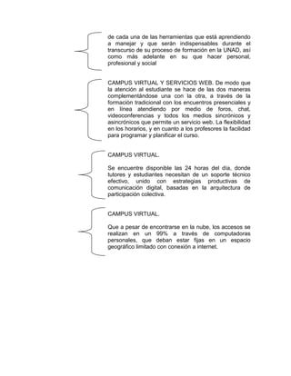 de cada una de las herramientas que está aprendiendo
a manejar y que serán indispensables durante el
transcurso de su proceso de formación en la UNAD, así
como más adelante en su que hacer personal,
profesional y social

CAMPUS VIRTUAL Y SERVICIOS WEB. De modo que
la atención al estudiante se hace de las dos maneras
complementándose una con la otra, a través de la
formación tradicional con los encuentros presenciales y
en línea atendiendo por medio de foros, chat,
videoconferencias y todos los medios sincrónicos y
asincrónicos que permite un servicio web. La flexibilidad
en los horarios, y en cuanto a los profesores la facilidad
para programar y planificar el curso.

CAMPUS VIRTUAL.
Se encuentre disponible las 24 horas del día, donde
tutores y estudiantes necesitan de un soporte técnico
efectivo, unido con estrategias productivas de
comunicación digital, basadas en la arquitectura de
participación colectiva.

CAMPUS VIRTUAL.
Que a pesar de encontrarse en la nube, los accesos se
realizan en un 99% a través de computadoras
personales, que deban estar fijas en un espacio
geográfico limitado con conexión a internet.

 