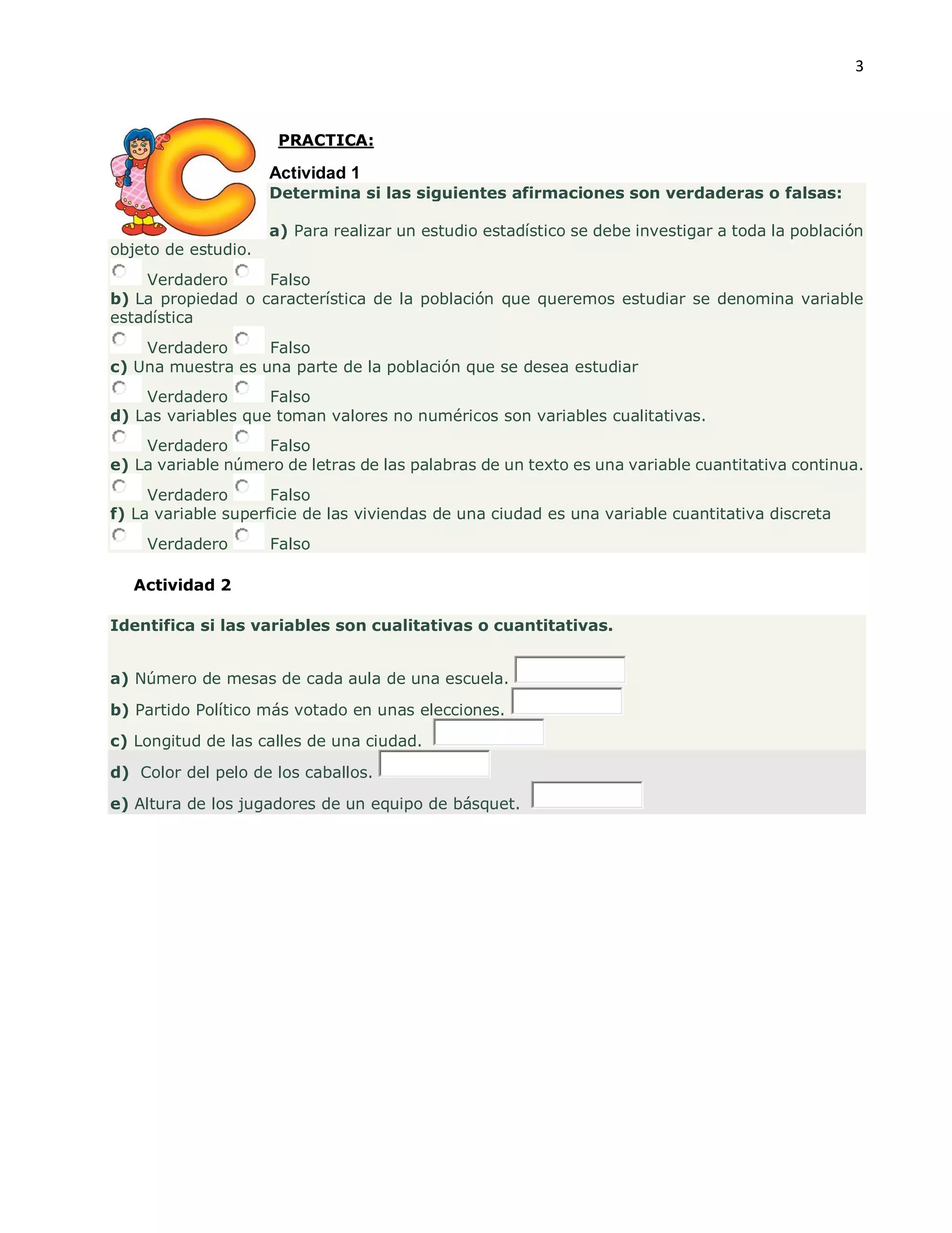 3
PRACTICA:
Actividad 1
Determina si las siguientes afirmaciones son verdaderas o falsas:
a) Para realizar un estudio estadístico se debe investigar a toda la población
objeto de estudio.
Verdadero Falso
b) La propiedad o característica de la población que queremos estudiar se denomina variable
estadística
Verdadero Falso
c) Una muestra es una parte de la población que se desea estudiar
Verdadero Falso
d) Las variables que toman valores no numéricos son variables cualitativas.
Verdadero Falso
e) La variable número de letras de las palabras de un texto es una variable cuantitativa continua.
Verdadero Falso
f) La variable superficie de las viviendas de una ciudad es una variable cuantitativa discreta
Verdadero Falso
Actividad 2
Identifica si las variables son cualitativas o cuantitativas.
a) Número de mesas de cada aula de una escuela.
b) Partido Político más votado en unas elecciones.
c) Longitud de las calles de una ciudad.
d) Color del pelo de los caballos.
e) Altura de los jugadores de un equipo de básquet.
 