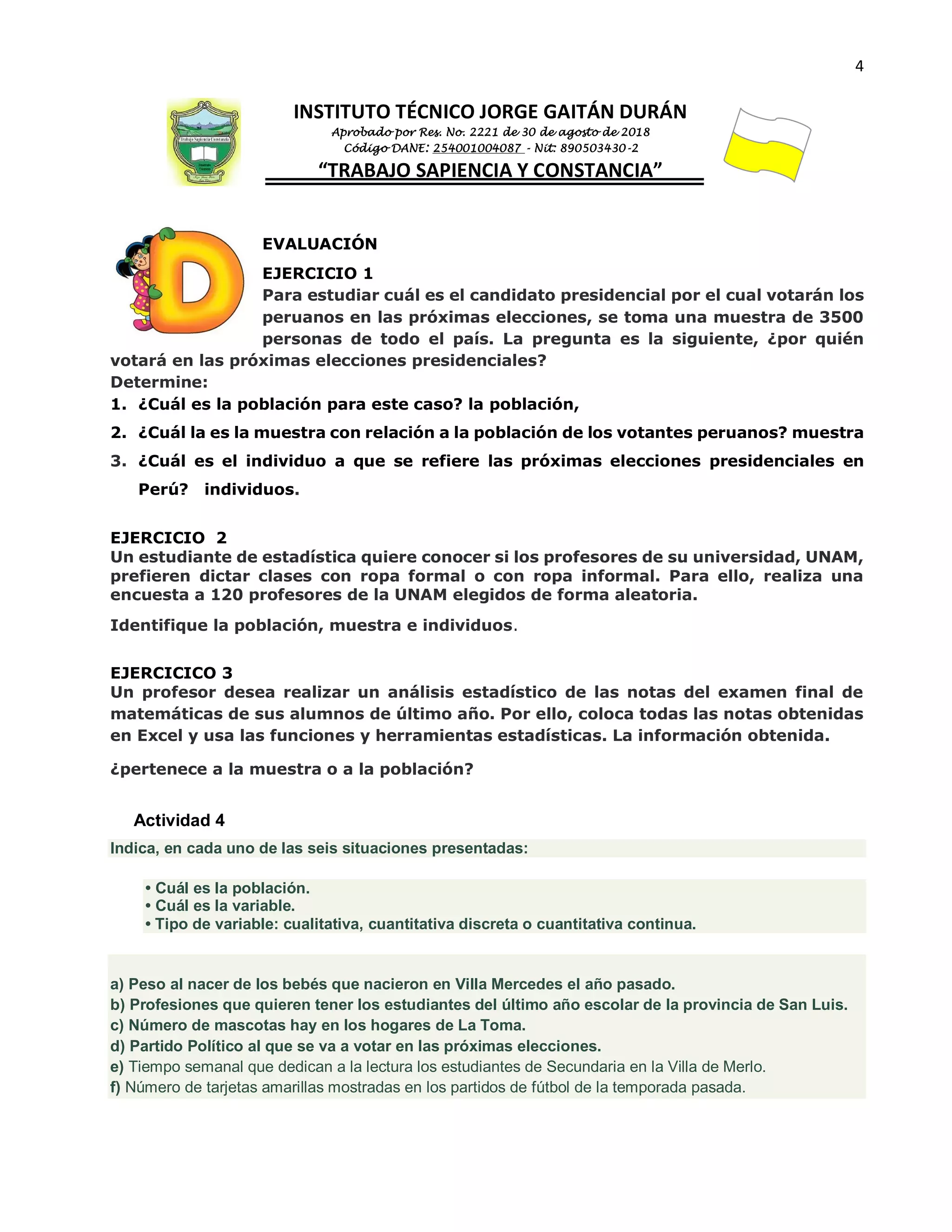4
INSTITUTO TÉCNICO JORGE GAITÁN DURÁN
Aprobado por Res. No. 2221 de 30 de agosto de 2018
Código DANE: 254001004087 - Nit: 890503430-2
“TRABAJO SAPIENCIA Y CONSTANCIA”
EVALUACIÓN
EJERCICIO 1
Para estudiar cuál es el candidato presidencial por el cual votarán los
peruanos en las próximas elecciones, se toma una muestra de 3500
personas de todo el país. La pregunta es la siguiente, ¿por quién
votará en las próximas elecciones presidenciales?
Determine:
1. ¿Cuál es la población para este caso? la población,
2. ¿Cuál la es la muestra con relación a la población de los votantes peruanos? muestra
3. ¿Cuál es el individuo a que se refiere las próximas elecciones presidenciales en
Perú? individuos.
EJERCICIO 2
Un estudiante de estadística quiere conocer si los profesores de su universidad, UNAM,
prefieren dictar clases con ropa formal o con ropa informal. Para ello, realiza una
encuesta a 120 profesores de la UNAM elegidos de forma aleatoria.
Identifique la población, muestra e individuos.
EJERCICICO 3
Un profesor desea realizar un análisis estadístico de las notas del examen final de
matemáticas de sus alumnos de último año. Por ello, coloca todas las notas obtenidas
en Excel y usa las funciones y herramientas estadísticas. La información obtenida.
¿pertenece a la muestra o a la población?
Actividad 4
Indica, en cada uno de las seis situaciones presentadas:
• Cuál es la población.
• Cuál es la variable.
• Tipo de variable: cualitativa, cuantitativa discreta o cuantitativa continua.
a) Peso al nacer de los bebés que nacieron en Villa Mercedes el año pasado.
b) Profesiones que quieren tener los estudiantes del último año escolar de la provincia de San Luis.
c) Número de mascotas hay en los hogares de La Toma.
d) Partido Político al que se va a votar en las próximas elecciones.
e) Tiempo semanal que dedican a la lectura los estudiantes de Secundaria en la Villa de Merlo.
f) Número de tarjetas amarillas mostradas en los partidos de fútbol de la temporada pasada.
 