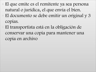 El que emite es el remitente ya sea persona natural o jurídica, el que envía el bien.El documento se debe emitir un original y 3 copias.El transportista está en la obligación de conservar una copia para mantener una copia en archivo