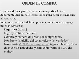 ORDEN DE COMPRALa orden de compra (llamada nota de pedido) es un documento que emite el comprador para pedir mercaderías al vendedor, indicando cantidad, detalle, precio, condiciones de pago y muchas cosas másRequisitos [editar]Lugar y fecha de emisión.Nombre y número de orden del comprobante.Nombre y domicilio del comprador y del vendedor.Número de C.U.I.T.; para Argentina; ingresos brutos; fecha de inicio de actividades y condición frente al I.V.A. del emisor..