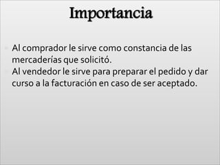 ImportanciaAl comprador le sirve como constancia de las mercaderías que solicitó.Al vendedor le sirve para preparar el pedido y dar curso a la facturación en caso de ser aceptado.