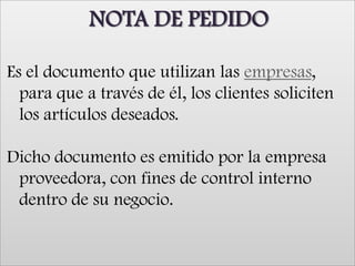 NOTA DE PEDIDOEs el documento que utilizan las empresas, para que a través de él, los clientes soliciten los artículos deseados.Dicho documento es emitido por la empresa proveedora, con fines de control interno dentro de su negocio. 