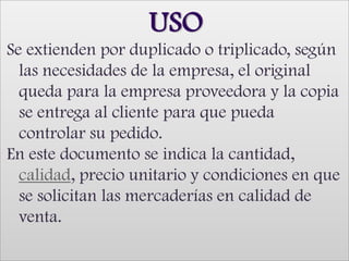 USO Se extienden por duplicado o triplicado, según las necesidades de la empresa, el original queda para la empresa proveedora y la copia se entrega al cliente para que pueda controlar su pedido.En este documento se indica la cantidad, calidad, precio unitario y condiciones en que se solicitan las mercaderías en calidad de venta. 