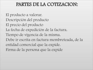 PARTES DE LA COTIZACION:El producto a valorar.Descripción del productoEl precio del productoLa fecha de expedición de la factura.Tiempo de vigencia de la misma.Debe ir escrita en factura membreteada, de la entidad comercial que la expide. Firma de la persona que la expide