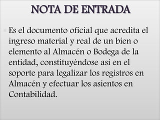 NOTA DE ENTRADA Es el documento oficial que acredita el ingreso material y real de un bien o elemento al Almacén o Bodega de la entidad, constituyéndose así en el soporte para legalizar los registros en Almacén y efectuar los asientos en Contabilidad.