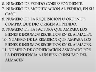 6. NUMERO DE PEDIDO CORRESPONDIENTE. 7. NUMERO DE MODIFICACION AL PEDIDO, EN SU CASO. 8. NUMERO DE LA REQUISICION U ORDEN DE COMPRA QUE DIO ORIGEN AL PEDIDO. 9. NUMERO DE LA FACTURA QUE AMPARA LOS BIENES E INSUMOS RECIBIDOS EN EL ALMACEN. 10. NUMERO DE LA REMISION QUE AMPARA LOS BIENES E INSUMOS RECIBIDOS EN EL ALMACEN. 11. NUMERO DE CODIFICACION ASIGNADO POR LA DEPENDENCIA A UN BIEN O INSUMO DEL ALMACEN. 