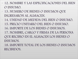 12. NOMBRE Y LAS ESPECIFICACIONES DEL BIEN O INSUMO. 13. NUMERO DE BIENES O INSUMOS QUE INGRESARON AL ALMACEN. 14. UNIDAD DE MEDIDA DEL BIEN O INSUMO. 15. PRECIO UNITARIO DEL BIEN O INSUMO. 16. IMPORTE DE LOS BIENES O INSUMOS. 17. NOMBRE, CARGO Y FIRMA DE LA PERSONA QUE RECIBIO EN EL ALMACEN LOS BIENES O INSUMOS. 18. IMPORTE TOTAL DE LOS BIENES O INSUMOS RECIBIDOS.
