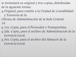 se formulará en original y tres copias, distribuidasde la siguiente forma:q Original, para remitir a la Unidad de Contabilidad y Tesorería de laOficina de Administración de la Sede Central.16q 1ra. Copia, para el Proveedor o Transportista.q 2da. Copia, para el archivo de Administración de la Gerencia Local.q 3ra. Copia, para el archivo del Almacén de la Gerencia Local.