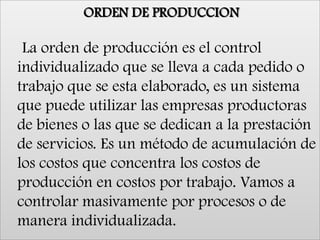 ORDEN DE PRODUCCION    La orden de producción es el control individualizado que se lleva a cada pedido o trabajo que se esta elaborado, es un sistema que puede utilizar las empresas productoras de bienes o las que se dedican a la prestación de servicios. Es un método de acumulación de los costos que concentra los costos de producción en costos por trabajo. Vamos a controlar masivamente por procesos o de manera individualizada.