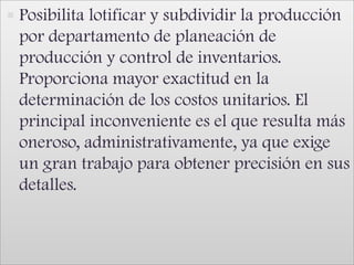 Posibilita lotificar y subdividir la producción por departamento de planeación de producción y control de inventarios. Proporciona mayor exactitud en la determinación de los costos unitarios. El principal inconveniente es el que resulta más oneroso, administrativamente, ya que exige un gran trabajo para obtener precisión en sus detalles.