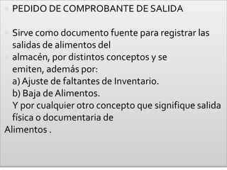 PEDIDO DE COMPROBANTE DE SALIDASirve como documento fuente para registrar las salidas de alimentos delalmacén, por distintos conceptos y se emiten, además por:a) Ajuste de faltantes de Inventario.b) Baja de Alimentos.Y por cualquier otro concepto que signifique salida física o documentaria deAlimentos .