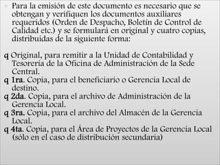 Para la emisión de este documento es necesario que se obtengan y verifiquen los documentos auxiliares requeridos (Orden de Despacho, Boletín de Control de Calidad etc.) y se formulará en original y cuatro copias, distribuidas de la siguiente forma:q Original, para remitir a la Unidad de Contabilidad y Tesorería de la Oficina de Administración de la Sede Central.q 1ra. Copia, para el beneficiario o Gerencia Local de destino.q 2da. Copia, para el archivo de Administración de la Gerencia Local.q 3ra. Copia, para el archivo del Almacén de la Gerencia Local.q 4ta. Copia, para el Área de Proyectos de la Gerencia Local (sólo en el caso de distribución secundaria)