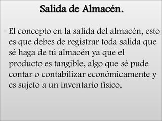 Salida de Almacén.El concepto en la salida del almacén, esto es que debes de registrar toda salida que sé haga de tú almacén ya que el producto es tangible, algo que sé pude contar o contabilizar económicamente y es sujeto a un inventario físico.