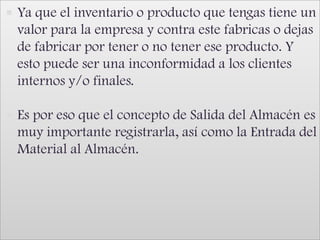Ya que el inventario o producto que tengas tiene un valor para la empresa y contra este fabricas o dejas de fabricar por tener o no tener ese producto. Y esto puede ser una inconformidad a los clientes internos y/o finales. Es por eso que el concepto de Salida del Almacén es muy importante registrarla, así como la Entrada del Material al Almacén.