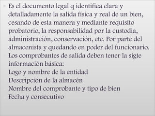 Es el documento legal q identifica clara y detalladamente la salida física y real de un bien, cesando de esta manera y mediante requisito probatorio, la responsabilidad por la custodia, administración, conservación, etc. Por parte del almacenista y quedando en poder del funcionario.Los comprobantes de salida deben tener la sigte información básica:Logo y nombre de la entidad