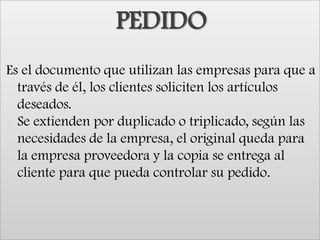 PEDIDOEs el documento que utilizan las empresas para que a través de él, los clientes soliciten los artículos deseados.Se extienden por duplicado o triplicado, según las necesidades de la empresa, el original queda para la empresa proveedora y la copia se entrega al cliente para que pueda controlar su pedido.