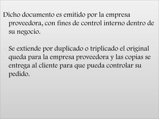 Dicho documento es emitido por la empresa proveedora, con fines de control interno dentro de su negocio. Se extiende por duplicado o triplicado el original queda para la empresa proveedora y las copias se entrega al cliente para que pueda controlar su pedido.