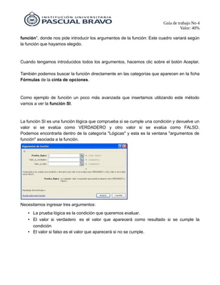 Guía de trabajo No 4
Valor: 40%
función", donde nos pide introducir los argumentos de la función: Este cuadro variará según
la función que hayamos elegido.
Cuando tengamos introducidos todos los argumentos, hacemos clic sobre el botón Aceptar.
También podemos buscar la función directamente en las categorías que aparecen en la ficha
Fórmulas de la cinta de opciones.
Como ejemplo de función un poco más avanzada que insertamos utilizando este método
vamos a ver la función SI.
La función SI es una función lógica que comprueba si se cumple una condición y devuelve un
valor si se evalúa como VERDADERO y otro valor si se evalúa como FALSO.
Podemos encontrarla dentro de la categoría "Lógicas" y esta es la ventana "argumentos de
función" asociada a la función.
Necesitamos ingresar tres argumentos:
• La prueba lógica es la condición que queremos evaluar.
• El valor si verdadero es el valor que aparecerá como resultado si se cumple la
condición
• El valor si falso es el valor que aparecerá si no se cumple.
 