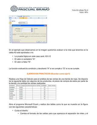 Guía de trabajo No 4
Valor: 40%
En el ejemplo que observamos en la imagen queremos evaluar si la nota que tenemos en la
celda A3 está aprobada o no.
• La prueba lógica en este caso será: A3>=5
• El valor si verdadero "A"
• El valor si falso "S".
La función evaluará la condición y devolverá "A" si se cumple o "S" si no se cumple.
EJERCICIOS PRACTICOS (Guardar como ejer1)
Realiza una Hoja de Cálculo para el análisis de las ventas de una tienda de ropa. Se dispone
de la siguiente tabla con algunos de los productos, el precio de compra de estos por parte de
la tienda y la cantidad de ventas realizadas.
Abre el programa Microsoft Excel y realiza dos tablas como la que se muestra en la figura
con las siguientes características:
• Cuida el diseño:
• Cambia el formato de las celdas para que aparezca el separador de miles y el
 