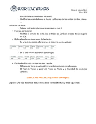 Guía de trabajo No 4
Valor: 40%
símbolo del euro donde sea necesario.
• Modifica las propiedades de la fuente y el formato de las celdas: bordes, relleno,
…
Validación de datos:
• Sólo se podrán introducir números mayores que 0.
• Formato condicional:
• Modifica el formato del texto para el Precio de Venta en el caso de que supere
los 50€.
• Rellena la columna incremento de las tablas.
• En una de las tablas rellenaremos la columna con los valores:
• En la otra con los siguientes porcentajes:
• Escribe las fórmulas necesarias para calcular:
• El Precio de Venta a partir del Incremento introducido por el usuario.
• El Total de Ventas a partir del Precio de Venta y la Cantidad de productos
vendidos.
EJERCICIOS PRACTICOS (Guardar como ejer2)
Copie en una hoja de cálculo de Excel una tabla con la estructura y datos siguientes:
 