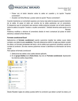 Guía de trabajo No 4
Valor: 40%
• Pulsar con el botón derecho sobre la celda en cuestión y la opción "Insertar
comentario".
• Acceder a la ficha Revisar y pulsar sobre la opción "Nuevo comentario".
Cuando insertamos un comentario aparece una marca roja sobre la esquina superior derecha
de la celda. Al pasar el ratón por encima de la celda podremos ver el comentario.
Si deseamos que el comentario sea siempre visible podemos acceder con el botón derecho
sobre la celda a la opción "mostrar u ocultar comentario". También tenemos esta opción en la
ficha Revisar.
Podemos modificar o eliminar el comentario desde el menú contextual (al pulsar el botón
derecho) o desde la ficha Revisar.
Formato condicional Excel
Aplicaremos el formato condicional cuando queramos resaltar las celdas cuyos datos
cumplan una determinada condición. Para ello deberemos definir la regla que deben cumplir
los datos y el formato (propiedad del texto o de la celda) que queremos visualizar cuando se
cumpla la condición. De esta manera podremos revisar e identificar la información de forma
visual.
Para aplicar el formato condicional:
1. Selecciona las celdas a las cuales deseas aplicarlo.
2. En el grupo Estilos de la ficha Inicio, haz clic en Formato condicional. Aparecerán
los distintos estilos disponibles.
Desde Resaltar reglas de celdas puedes definir la condición que deben cumplir los datos y el
 