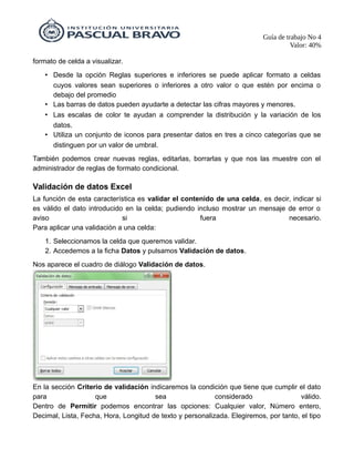 Guía de trabajo No 4
Valor: 40%
formato de celda a visualizar.
• Desde la opción Reglas superiores e inferiores se puede aplicar formato a celdas
cuyos valores sean superiores o inferiores a otro valor o que estén por encima o
debajo del promedio
• Las barras de datos pueden ayudarte a detectar las cifras mayores y menores.
• Las escalas de color te ayudan a comprender la distribución y la variación de los
datos.
• Utiliza un conjunto de iconos para presentar datos en tres a cinco categorías que se
distinguen por un valor de umbral.
También podemos crear nuevas reglas, editarlas, borrarlas y que nos las muestre con el
administrador de reglas de formato condicional.
Validación de datos Excel
La función de esta característica es validar el contenido de una celda, es decir, indicar si
es válido el dato introducido en la celda; pudiendo incluso mostrar un mensaje de error o
aviso si fuera necesario.
Para aplicar una validación a una celda:
1. Seleccionamos la celda que queremos validar.
2. Accedemos a la ficha Datos y pulsamos Validación de datos.
Nos aparece el cuadro de diálogo Validación de datos.
En la sección Criterio de validación indicaremos la condición que tiene que cumplir el dato
para que sea considerado válido.
Dentro de Permitir podemos encontrar las opciones: Cualquier valor, Número entero,
Decimal, Lista, Fecha, Hora, Longitud de texto y personalizada. Elegiremos, por tanto, el tipo
 