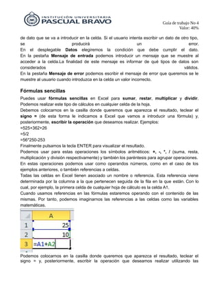 Guía de trabajo No 4
Valor: 40%
de dato que se va a introducir en la celda. Si el usuario intenta escribir un dato de otro tipo,
se producirá un error.
En el desplegable Datos elegiremos la condición que debe cumplir el dato.
En la pestaña Mensaje de entrada podemos introducir un mensaje que se muestre al
acceder a la celda.La finalidad de este mensaje es informar de qué tipos de datos son
considerados válidos.
En la pestaña Mensaje de error podemos escribir el mensaje de error que queremos se le
muestre al usuario cuando introduzca en la celda un valor incorrecto.
Fórmulas sencillas
Puedes usar fórmulas sencillas en Excel para sumar, restar, multiplicar y dividir.
Podemos realizar este tipo de cálculos en cualquier celda de la hoja.
Debemos colocarnos en la casilla donde queremos que aparezca el resultado, teclear el
signo = (de esta forma le indicamos a Excel que vamos a introducir una fórmula) y,
posteriormente, escribir la operación que deseamos realizar. Ejemplos:
=525+362+26
=5/2
=56*250-253
Finalmente pulsamos la tecla ENTER para visualizar el resultado.
Podemos usar para estas operaciones los símbolos aritméticos: +, -, *, / (suma, resta,
multiplicación y división respectivamente) y también los paréntesis para agrupar operaciones.
En estas operaciones podemos usar como operandos números, como en el caso de los
ejemplos anteriores, o también referencias a celdas.
Todas las celdas en Excel tienen asociado un nombre o referencia. Esta referencia viene
determinada por la columna a la que pertenecen seguida de la fila en la que están. Con lo
cual, por ejemplo, la primera celda de cualquier hoja de cálculo es la celda A1.
Cuando usamos referencias en las fórmulas estaremos operando con el contenido de las
mismas. Por tanto, podemos imaginarnos las referencias a las celdas como las variables
matemáticas.
Podemos colocarnos en la casilla donde queremos que aparezca el resultado, teclear el
signo = y, posteriormente, escribir la operación que deseamos realizar utilizando las
 