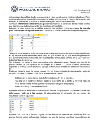 Guía de trabajo No 4
Valor: 40%
referencias a las celdas donde se encuentra el valor con el que se realizará el cálculo. Para
usar las referencias en una fórmula podemos teclear el nombre de la celda o darle un clic con
el ratón. Y, finalmente, pulsamos la tecla ENTER para visualizar el resultado.
Al utilizar referencias en las fórmulas podremos modificar el contenido de las celdas con las
que operamos y, automáticamente, se modificará el resultado.
Además, al usar referencias a celdas tenemos otra ventaja: podremos copiar la fórmula
para utilizarla en otra parte de la hoja. Veremos la utilidad de esto en el siguiente ejemplo:
Tenemos unos números en la columna A que queremos sumar a los números de la columna
B. Se trata de sumar el número de la celda A1 y el número de B1 y el resultado ponerlo en
C1. Sumar el número de la celda A2 y la celda B2 y el resultado ponerlo en la C2. Y así con
todas las filas de números.
Sin embargo, no vamos a tener que realizar este laborioso trabajo. Bastará con escribir la
primer fórmula, la que aparece en la imagen en la celda C1, copiar la celda (estaremos
copiando la fórmula, no el resultado) y pegar la fórmula en el resto de celdas de la columna
C.
Podemos hacer la tarea de copiar y pegar con los típicos métodos (botón derecho, atajo de
teclado o cinta de opciones) o utilizar el autollenado de celdas.
• Colócate en la celda donde está la fórmula (celda C1 en el ejemplo).
• Haz clic en el cuadro de llenado (abajo a la derecha de la celda) y muévelo hacia el
resto de las celdas donde quieres copiar (hacia abajo en el ejemplo).
• Suelta el botón y observa el resultado.
Aparecen todos los resultados correctamente. Esto es porque hemos copiado la fórmula con
referencias relativas a las celdas. Si observáramos el contenido de las celdas de
resultados sería el siguiente:
Aparece una copia de la fórmula original con las referencias a las celdas cambiadas. Esto es
porque hemos usado referencias relativas, así que la fórmula cambiará dependiendo de
 