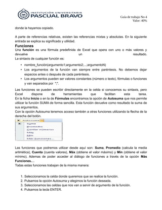 Guía de trabajo No 4
Valor: 40%
donde la hayamos copiado.
A parte de referencias relativas, existen las referencias mixtas y absolutas. En la siguiente
entrada se explica su significado y utilidad.
Funciones
Una función es una fórmula predefinida de Excel que opera con uno o más valores y
devuelve un resultado.
La sintaxis de cualquier función es:
• nombre_función(argumento1;argumento2;...;argumentoN)
• Los argumentos de la función van siempre entre paréntesis. No debemos dejar
espacios antes o después de cada paréntesis.
• Los argumentos pueden ser valores constantes (número o texto), fórmulas o funciones
y van separados por ";".
Las funciones se pueden escribir directamente en la celda si conocemos su sintaxis, pero
Excel dispone de herramientas que facilitan esta tarea.
En la ficha Inicio o en la de Fórmulas encontramos la opción de Autosuma que nos permite
utilizar la función SUMA de forma sencilla. Esta función devuelve como resultado la suma de
sus argumentos.
Con la opción Autosuma tenemos acceso también a otras funciones utilizando la flecha de la
derecha del botón.
Las funciones que podremos utilizar desde aquí son: Suma, Promedio (calcula la media
aritmética), Cuenta (cuenta valores), Máx (obtiene el valor máximo) y Mín (obtiene el valor
mínimo). Ademas de poder acceder al diálogo de funciones a través de la opción Más
Funciones....
Todas estas funciones trabajan de la misma manera:
1. Seleccionamos la celda donde queremos que se realice la función.
2. Pulsamos la opción Autosuma y elegimos la función deseada.
3. Seleccionamos las celdas que nos van a servir de argumento de la función.
4. Pulsamos la tecla ENTER.
 
